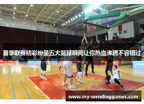 夏季联赛精彩纷呈五大篮球瞬间让你热血沸腾不容错过