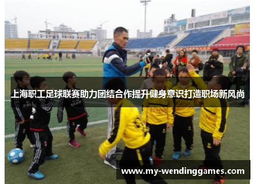 上海职工足球联赛助力团结合作提升健身意识打造职场新风尚