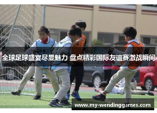 全球足球盛宴尽显魅力 盘点精彩国际友谊赛激战瞬间