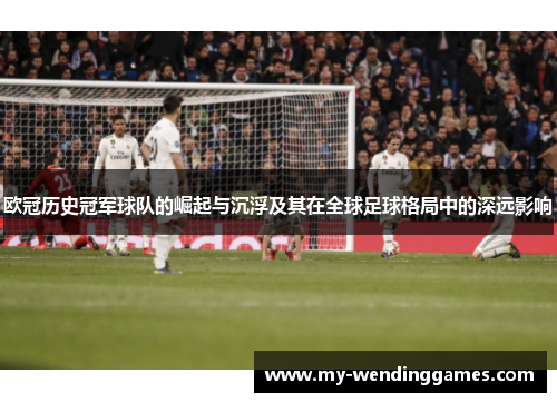 欧冠历史冠军球队的崛起与沉浮及其在全球足球格局中的深远影响