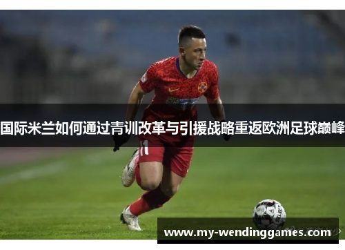 国际米兰如何通过青训改革与引援战略重返欧洲足球巅峰