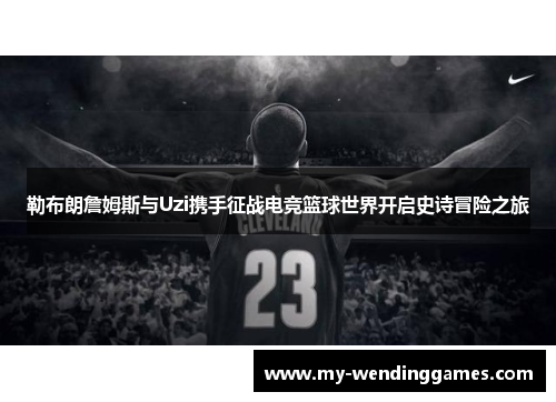 勒布朗詹姆斯与Uzi携手征战电竞篮球世界开启史诗冒险之旅
