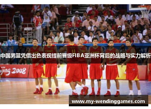 中国男篮凭借出色表现提前晋级FIBA亚洲杯背后的战略与实力解析