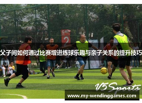 父子间如何通过比赛增进练球乐趣与亲子关系的提升技巧