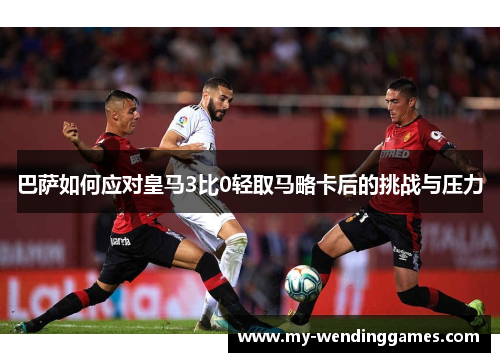 巴萨如何应对皇马3比0轻取马略卡后的挑战与压力