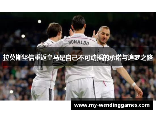 拉莫斯坚信重返皇马是自己不可动摇的承诺与追梦之路