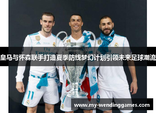 皇马与怀森联手打造夏季防线梦幻计划引领未来足球潮流