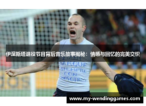 伊涅斯塔退役节目背后音乐故事揭秘：情感与回忆的完美交织