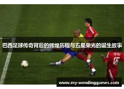 巴西足球传奇背后的辉煌历程与五星荣光的诞生故事