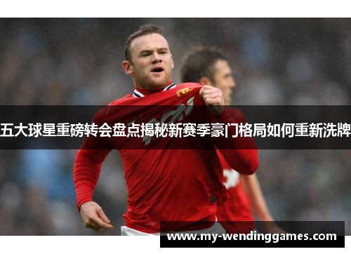 五大球星重磅转会盘点揭秘新赛季豪门格局如何重新洗牌