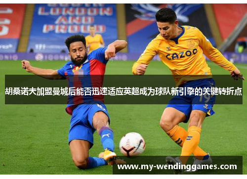 胡桑诺夫加盟曼城后能否迅速适应英超成为球队新引擎的关键转折点