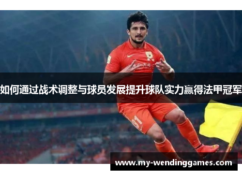 如何通过战术调整与球员发展提升球队实力赢得法甲冠军 如何通过战术调整与球员发展提升球队实力赢得法甲冠军