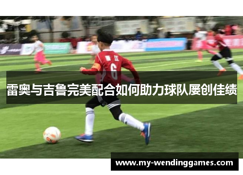 雷奥与吉鲁完美配合如何助力球队屡创佳绩 雷奥与吉鲁完美配合如何助力球队屡创佳绩