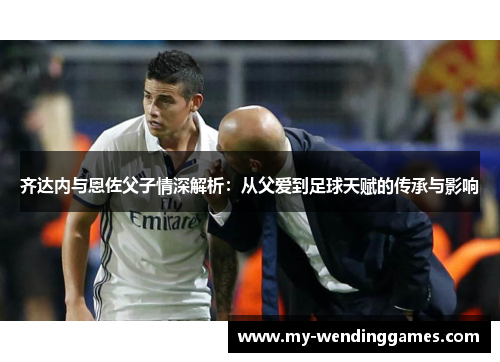 齐达内与恩佐父子情深解析：从父爱到足球天赋的传承与影响