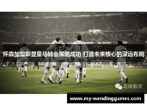 怀森加盟彰显皇马转会策略成功 打造未来核心的深远布局