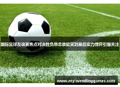 国际足球友谊赛焦点对决胜负悬念谁能笑到最后实力博弈引爆关注 国际足球友谊赛焦点对决胜负悬念谁能笑到最后实力博弈引爆关注