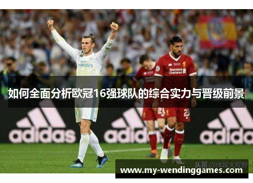 如何全面分析欧冠16强球队的综合实力与晋级前景