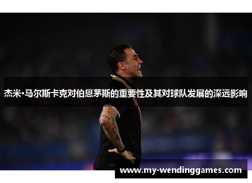 杰米·马尔斯卡克对伯恩茅斯的重要性及其对球队发展的深远影响 杰米·马尔斯卡克对伯恩茅斯的重要性及其对球队发展的深远影响