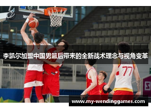 李凯尔加盟中国男篮后带来的全新战术理念与视角变革