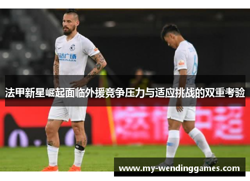 法甲新星崛起面临外援竞争压力与适应挑战的双重考验